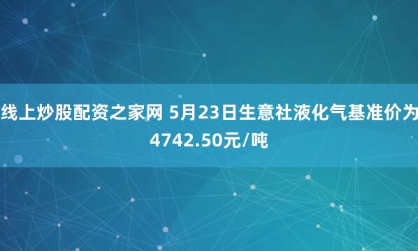 线上炒股配资之家网 5月23日生意社液化气基准价为4742.50元/吨