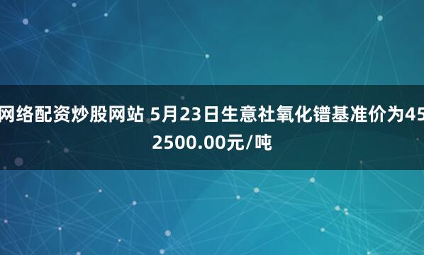 网络配资炒股网站 5月23日生意社氧化镨基准价为452500.00元/吨