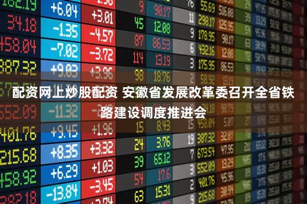 配资网上炒股配资 安徽省发展改革委召开全省铁路建设调度推进会