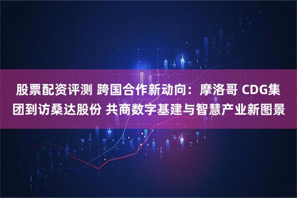 股票配资评测 跨国合作新动向：摩洛哥 CDG集团到访桑达股份 共商数字基建与智慧产业新图景