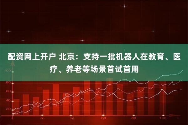 配资网上开户 北京：支持一批机器人在教育、医疗、养老等场景首试首用