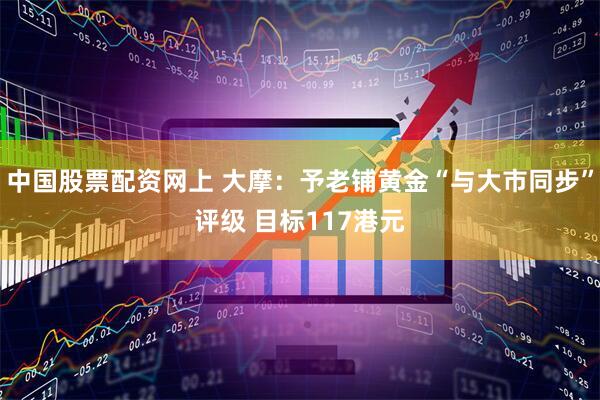 中国股票配资网上 大摩：予老铺黄金“与大市同步”评级 目标117港元