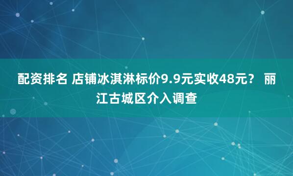 配资排名 店铺冰淇淋标价9.9元实收48元？ 丽江古城区介入调查