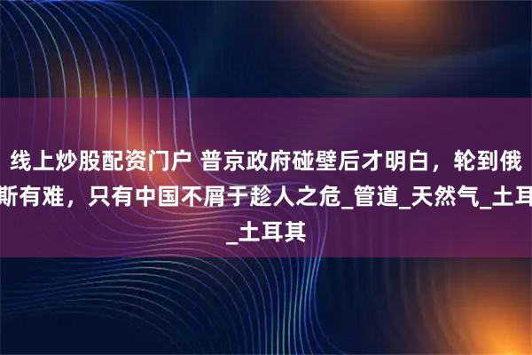线上炒股配资门户 普京政府碰壁后才明白，轮到俄罗斯有难，只有中国不屑于趁人之危_管道_天然气_土耳其