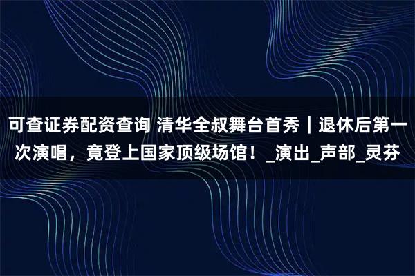 可查证券配资查询 清华全叔舞台首秀｜退休后第一次演唱，竟登上国家顶级场馆！_演出_声部_灵芬