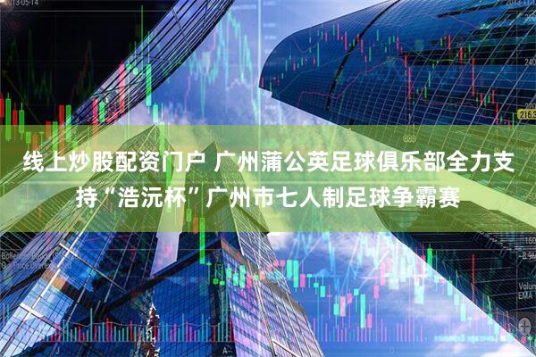 线上炒股配资门户 广州蒲公英足球俱乐部全力支持“浩沅杯”广州市七人制足球争霸赛