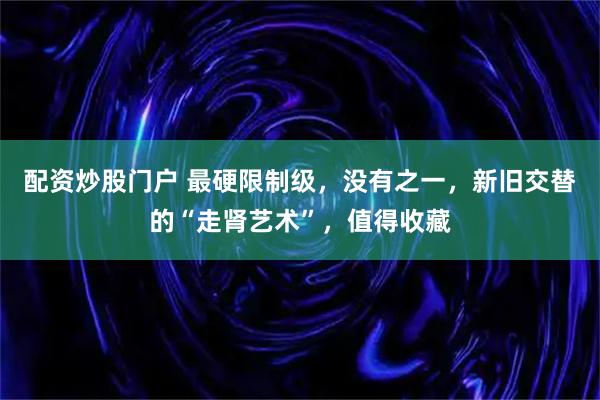 配资炒股门户 最硬限制级，没有之一，新旧交替的“走肾艺术”，值得收藏